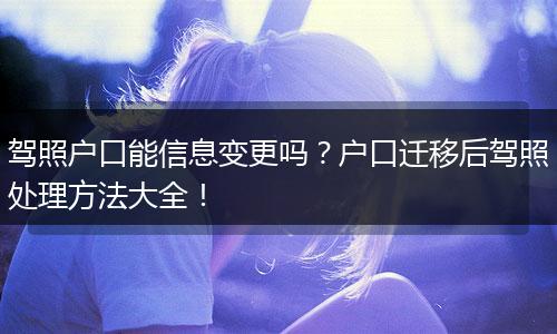 驾照户口能信息变更吗？户口迁移后驾照处理方法大全！