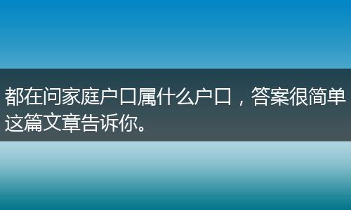 都在问家庭户口属什么户口,答案很简单这篇文章告诉你。