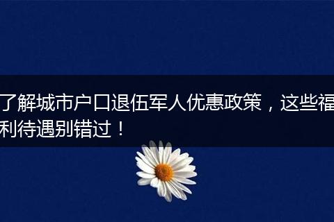 了解城市户口退伍军人优惠政策,这些福利待遇别错过!
