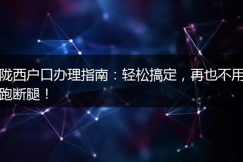 陇西户口办理指南：轻松搞定，再也不用跑断腿！