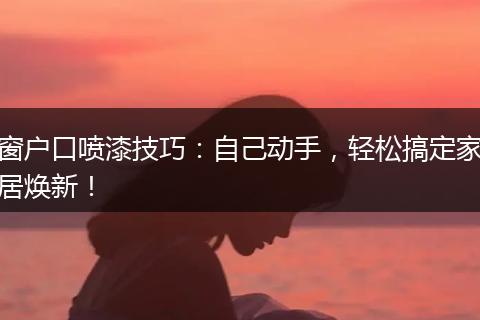 窗户口喷漆技巧:自己动手,轻松搞定家居焕新!