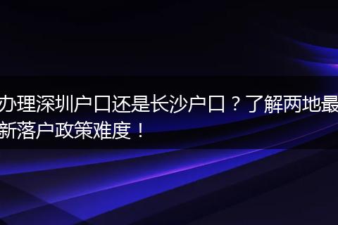 办理深圳户口还是长沙户口？了解两地最新落户政策难度！