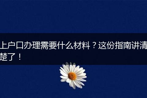 上户口办理需要什么材料？这份指南讲清楚了！