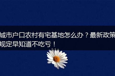 城市户口农村有宅基地怎么办？最新政策规定早知道不吃亏！