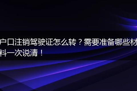 户口注销驾驶证怎么转？需要准备哪些材料一次说清！