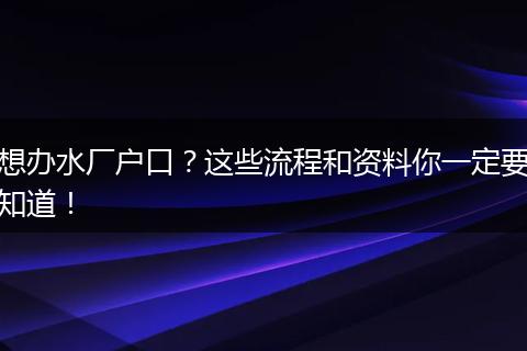 想办水厂户口？这些流程和资料你一定要知道！
