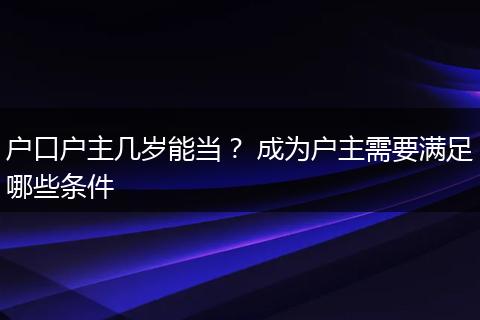 户口户主几岁能当? 成为户主需要满足哪些条件