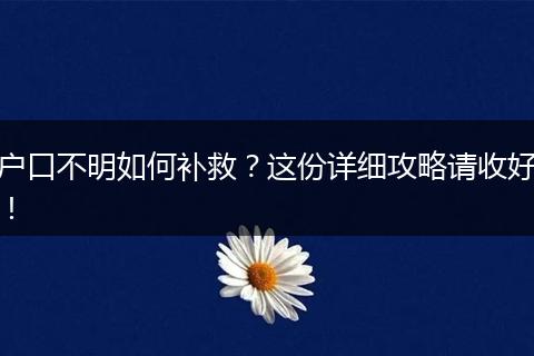 户口不明如何补救？这份详细攻略请收好！
