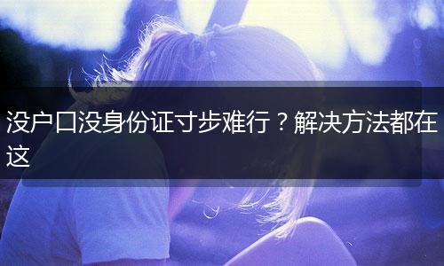没户口没身份证寸步难行？解决方法都在这