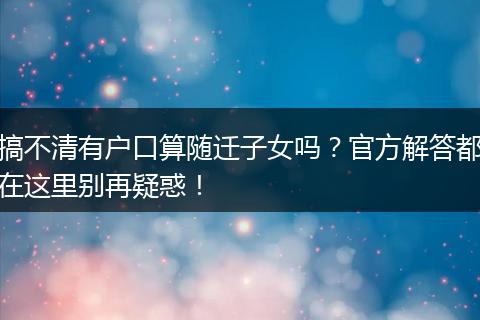 搞不清有户口算随迁子女吗？官方解答都在这里别再疑惑！