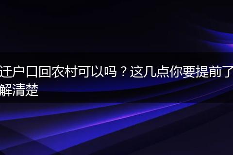 迁户口回农村可以吗?这几点你要提前了解清楚