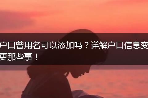户口曾用名可以添加吗？详解户口信息变更那些事！