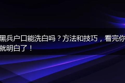 黑兵户口能洗白吗?方法和技巧,看完你就明白了!