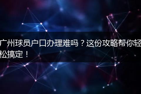 广州球员户口办理难吗？这份攻略帮你轻松搞定！