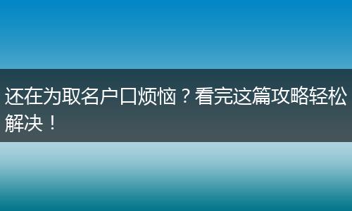 还在为取名户口烦恼？看完这篇攻略轻松解决！