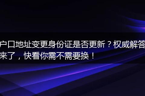户口地址变更身份证是否更新？权威解答来了，快看你需不需要换！