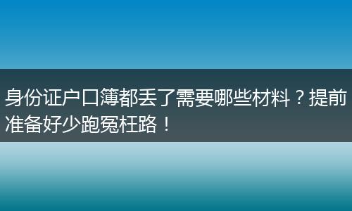 身份证户口簿都丢了需要哪些材料?提前准备好少跑冤枉路!