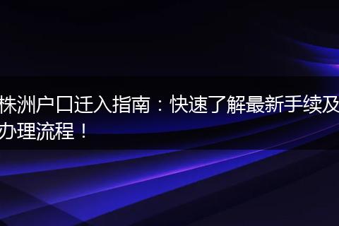 株洲户口迁入指南：快速了解最新手续及办理流程！