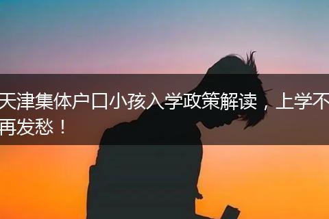 天津集体户口小孩入学政策解读，上学不再发愁！