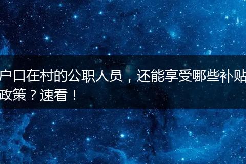 户口在村的公职人员，还能享受哪些补贴政策？速看！