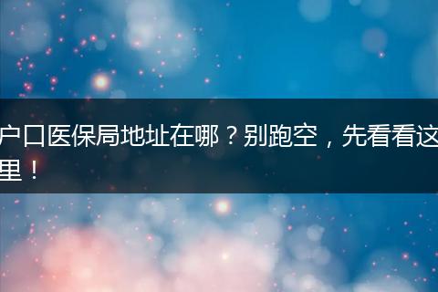 户口医保局地址在哪？别跑空，先看看这里！
