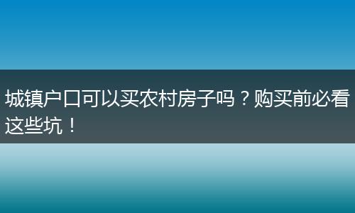 城镇户口可以买农村房子吗？购买前必看这些坑！
