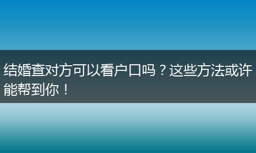 结婚查对方可以看户口吗？这些方法或许能帮到你！