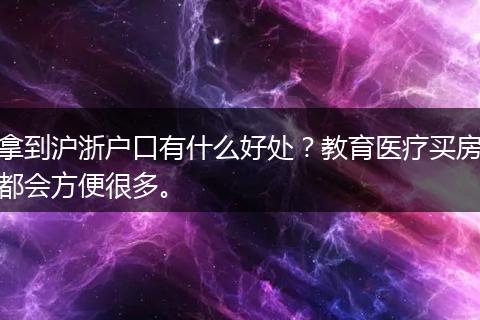 拿到沪浙户口有什么好处？教育医疗买房都会方便很多。