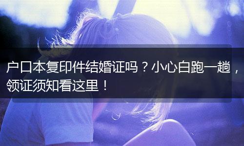 户口本复印件结婚证吗？小心白跑一趟，领证须知看这里！