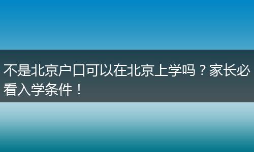 不是北京户口可以在北京上学吗？家长必看入学条件！