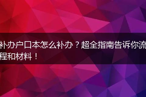 补办户口本怎么补办？超全指南告诉你流程和材料！