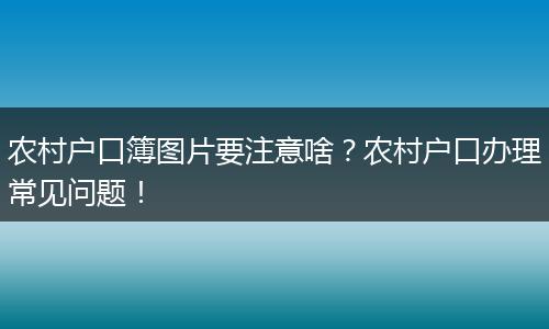 农村户口簿图片要注意啥？农村户口办理常见问题！