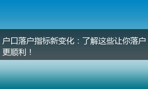 户口落户指标新变化：了解这些让你落户更顺利！