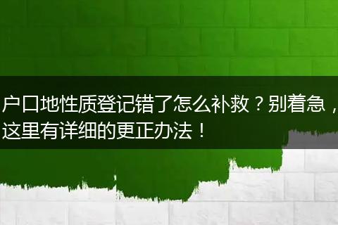 户口地性质登记错了怎么补救？别着急，这里有详细的更正办法！