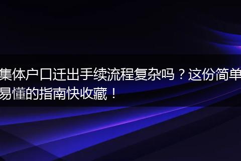 集体户口迁出手续流程复杂吗？这份简单易懂的指南快收藏！