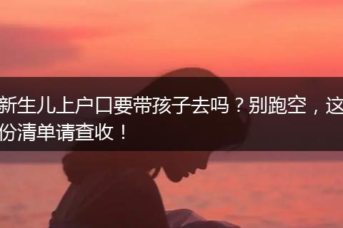 新生儿上户口要带孩子去吗？别跑空，这份清单请查收！