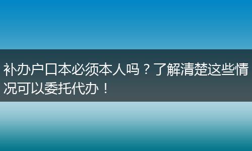 补办户口本必须本人吗？了解清楚这些情况可以委托代办！