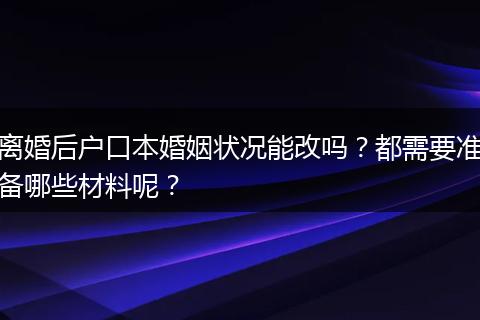 离婚后户口本婚姻状况能改吗？都需要准备哪些材料呢？