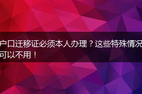 户口迁移证必须本人办理？这些特殊情况可以不用！