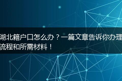 湖北籍户口怎么办？一篇文章告诉你办理流程和所需材料！