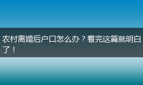 农村离婚后户口怎么办？看完这篇就明白了！