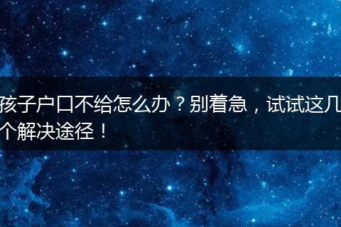 孩子户口不给怎么办？别着急，试试这几个解决途径！