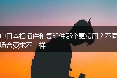 户口本扫描件和复印件哪个更常用？不同场合要求不一样！