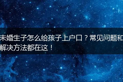 未婚生子怎么给孩子上户口？常见问题和解决方法都在这！