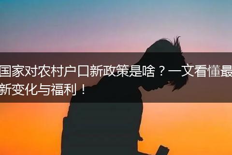国家对农村户口新政策是啥？一文看懂最新变化与福利！