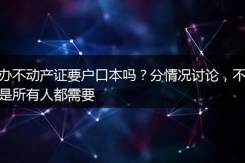 办不动产证要户口本吗？分情况讨论，不是所有人都需要