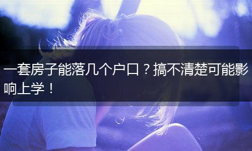 一套房子能落几个户口？搞不清楚可能影响上学！