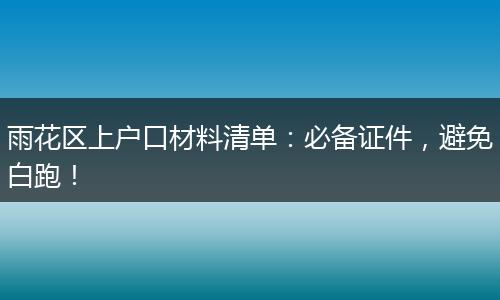 雨花区上户口材料清单：必备证件，避免白跑！