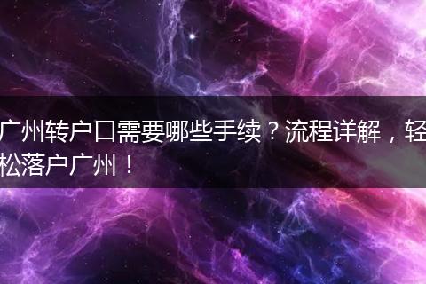 广州转户口需要哪些手续？流程详解，轻松落户广州！