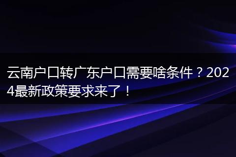 云南户口转广东户口需要啥条件？2024最新政策要求来了！